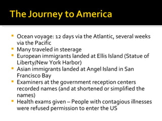 Ocean voyage: 12 days via the Atlantic, several weeks via the Pacific Many traveled in steerage European immigrants landed at Ellis Island (Statue of Liberty/New York Harbor) Asian immigrants landed at Angel Island in San Francisco Bay Examiners at the government reception centers recorded names (and at shortened or simplified the names) Health exams given – People with contagious illnesses were refused permission to enter the US 