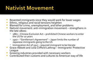 Resented immigrants since they would work for lower wages Ethnic, religious and racial tensions heighten Blamed for crime, unemployment, and other problems Nativist movement: anti-immigration movement – strengthens in the late 1800s: 1882 – Chinese Exclusion Act – prohibited Chinese workers to enter the US for 10 years 1907 – “Gentleman’s Agreement” – Japan limits the number of Japanese immigrants going to the US Immigration Act of 1917 – required immigrant to be literate Grace Abbott and Julia Clifford Lathrop – Immigrants’ Protective League Growing industries provided with necessary workers Contributed their customs and cultures to American way of life 