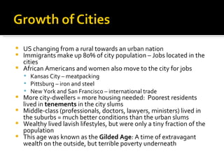 US changing from a rural towards an urban nation Immigrants make up 80% of city population – Jobs located in the cities African Americans and women also move to the city for jobs Kansas City – meatpacking Pittsburg – iron and steel New York and San Francisco – international trade More city-dwellers = more housing needed:  Poorest residents lived in  tenements  in the city slums Middle-class (professionals, doctors, lawyers, ministers) lived in the suburbs = much better conditions than the urban slums Wealthy lived lavish lifestyles, but were only a tiny fraction of the population This age was known as the  Gilded Age : A time of extravagant wealth on the outside, but terrible poverty underneath 