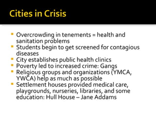 Overcrowding in tenements = health and sanitation problems Students begin to get screened for contagious diseases City establishes public health clinics Poverty led to increased crime: Gangs Religious groups and organizations (YMCA, YWCA) help as much as possible Settlement houses provided medical care, playgrounds, nurseries, libraries, and some education: Hull House – Jane Addams 
