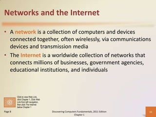 Networks and the Internet
• A network is a collection of computers and devices
connected together, often wirelessly, via communications
devices and transmission media
• The Internet is a worldwide collection of networks that
connects millions of businesses, government agencies,
educational institutions, and individuals

Click to view Web Link,
click Chapter 1, Click Web
Link from left navigation,
then click The Internet
below Chapter 1

Page 8

Discovering Computers Fundamentals, 2011 Edition
Chapter 1

11

 