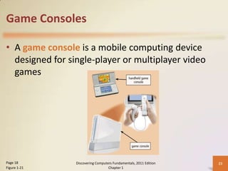 Game Consoles
• A game console is a mobile computing device
designed for single-player or multiplayer video
games

Page 18
Figure 1-21

Discovering Computers Fundamentals, 2011 Edition
Chapter 1

23

 