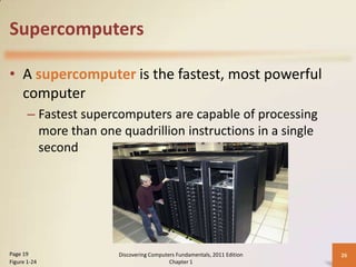 Supercomputers
• A supercomputer is the fastest, most powerful
computer
– Fastest supercomputers are capable of processing
more than one quadrillion instructions in a single
second

Page 19
Figure 1-24

Discovering Computers Fundamentals, 2011 Edition
Chapter 1

26

 