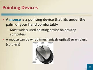 Pointing Devices
• A mouse is a pointing device that fits under the
palm of your hand comfortably
– Most widely used pointing device on desktop
computers
• A mouse can be wired (mechanical/ optical) or wireless
(cordless)

12

 