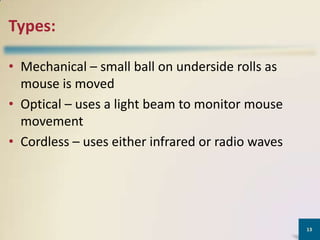 Types:
• Mechanical – small ball on underside rolls as
mouse is moved
• Optical – uses a light beam to monitor mouse
movement
• Cordless – uses either infrared or radio waves

13

 