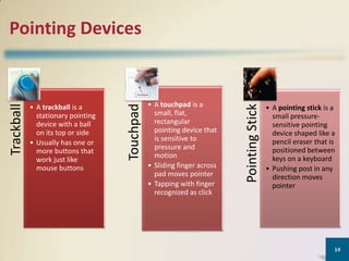 • A touchpad is a
small, flat,
rectangular
pointing device that
is sensitive to
pressure and
motion
• Sliding finger across
pad moves pointer
• Tapping with finger
recognized as click

Pointing Stick

• A trackball is a
stationary pointing
device with a ball
on its top or side
• Usually has one or
more buttons that
work just like
mouse buttons

Touchpad

Trackball

Pointing Devices

• A pointing stick is a
small pressuresensitive pointing
device shaped like a
pencil eraser that is
positioned between
keys on a keyboard
• Pushing post in any
direction moves
pointer

14

 
