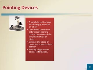 Pointing Devices
• A handheld vertical lever
with handgrip mounted
on a base
• User moves the lever in
different directions to
control the actions of the
simulated vehicle or
player
• Distance and speed of
movement control pointer
position
• Pressing trigger causes
actions to take place.

15

 