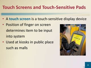Touch Screens and Touch-Sensitive Pads
• A touch screen is a touch-sensitive display device
• Position of finger on screen
determines item to be input
into system
• Used at kiosks in public place
such as malls

16

 