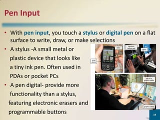 Pen Input
• With pen input, you touch a stylus or digital pen on a flat
surface to write, draw, or make selections
• A stylus -A small metal or
plastic device that looks like
a tiny ink pen. Often used in
PDAs or pocket PCs
• A pen digital- provide more
functionality than a stylus,
featuring electronic erasers and
programmable buttons
19

 