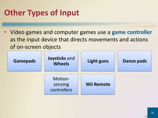 Other Types of Input
• Video games and computer games use a game controller
as the input device that directs movements and actions
of on-screen objects
Gamepads

Joysticks and
Wheels

Light guns

Motionsensing
controllers

Wii Remote

Dance pads

21

 
