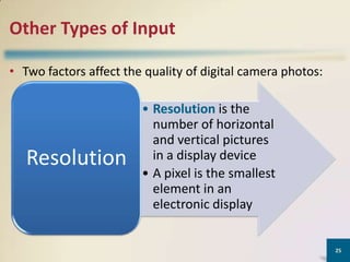 Other Types of Input
• Two factors affect the quality of digital camera photos:

Resolution

• Resolution is the
number of horizontal
and vertical pictures
in a display device
• A pixel is the smallest
element in an
electronic display

25

 
