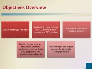 Objectives Overview

Explain other types of input

Explain the characteristics
of LCD monitors, LCD
screens, and CRT monitors

Identify the purpose and
features of speakers,
headphones, and ear-buds;
data projectors; and
interactive whiteboards

Summarize the various
types of printers

Identify input and output
options for physically
challenged users

3

 