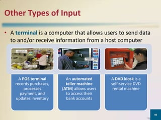 Other Types of Input
• A terminal is a computer that allows users to send data
to and/or receive information from a host computer

A POS terminal
records purchases,
processes
payment, and
updates inventory

An automated
teller machine
(ATM) allows users
to access their
bank accounts

A DVD kiosk is a
self-service DVD
rental machine

40

 