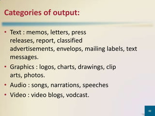 Categories of output:
• Text : memos, letters, press
releases, report, classified
advertisements, envelops, mailing labels, text
messages.
• Graphics : logos, charts, drawings, clip
arts, photos.
• Audio : songs, narrations, speeches
• Video : video blogs, vodcast.
42

 