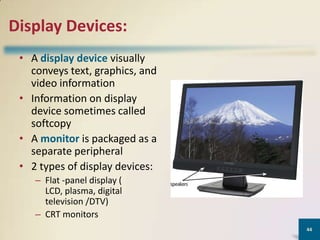 Display Devices:
• A display device visually
conveys text, graphics, and
video information
• Information on display
device sometimes called
softcopy
• A monitor is packaged as a
separate peripheral
• 2 types of display devices:
– Flat -panel display (
LCD, plasma, digital
television /DTV)
– CRT monitors
44

 