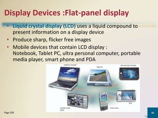 Display Devices :Flat-panel display
• Liquid crystal display (LCD) uses a liquid compound to
present information on a display device
• Produce sharp, flicker free images
• Mobile devices that contain LCD display :
Notebook, Tablet PC, ultra personal computer, portable
media player, smart phone and PDA

Page 209

45

 