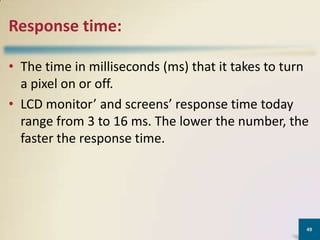 Response time:
• The time in milliseconds (ms) that it takes to turn
a pixel on or off.
• LCD monitor’ and screens’ response time today
range from 3 to 16 ms. The lower the number, the
faster the response time.

49

 