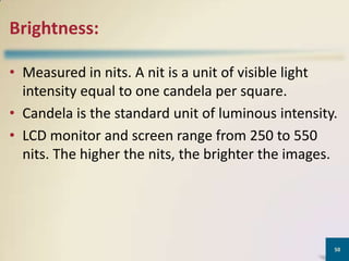 Brightness:
• Measured in nits. A nit is a unit of visible light
intensity equal to one candela per square.
• Candela is the standard unit of luminous intensity.
• LCD monitor and screen range from 250 to 550
nits. The higher the nits, the brighter the images.

50

 