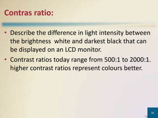 Contras ratio:
• Describe the difference in light intensity between
the brightness white and darkest black that can
be displayed on an LCD monitor.
• Contrast ratios today range from 500:1 to 2000:1.
higher contrast ratios represent colours better.

51

 