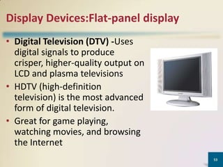 Display Devices:Flat-panel display
• Digital Television (DTV) -Uses
digital signals to produce
crisper, higher-quality output on
LCD and plasma televisions
• HDTV (high-definition
television) is the most advanced
form of digital television.
• Great for game playing,
watching movies, and browsing
the Internet
53

 