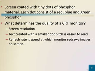 • Screen coated with tiny dots of phosphor
material. Each dot consist of a red, blue and green
phosphor.
• What determines the quality of a CRT monitor?
– Screen resolution
– Text created with a smaller dot pitch is easier to read.
– Refresh rate is speed at which monitor redraws images
on screen.

55

 