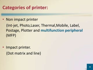 Categories of printer:
• Non impact printer
(Int-jet, Photo,Laser, Thermal,Mobile, Label,
Postage, Plotter and multifunction peripheral
(MFP)
• Impact printer.
(Dot matrix and line)

58

 