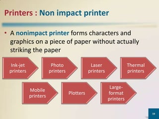 Printers : Non impact printer
• A nonimpact printer forms characters and
graphics on a piece of paper without actually
striking the paper
Ink-jet
printers

Photo
printers

Mobile
printers

Laser
printers

Plotters

Thermal
printers

Largeformat
printers
59

 