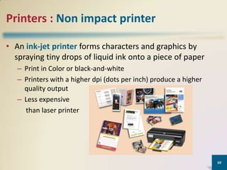 Printers : Non impact printer
• An ink-jet printer forms characters and graphics by
spraying tiny drops of liquid ink onto a piece of paper
– Print in Color or black-and-white
– Printers with a higher dpi (dots per inch) produce a higher
quality output
– Less expensive
than laser printer

60

 