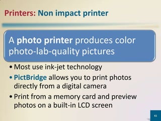 Printers: Non impact printer

A photo printer produces color
photo-lab-quality pictures
• Most use ink-jet technology
• PictBridge allows you to print photos
directly from a digital camera
• Print from a memory card and preview
photos on a built-in LCD screen
61

 