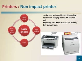 Printers : Non impact printer
• print text and graphics in high quality
resolution, ranging from 1200 to 2400
dpi.
•Typically cost more than ink jet printer,
but is much faster

Highspeed

Blackandwhite

Laser
printer

Highquality

Color

63

 