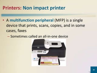 Printers: Non impact printer
• A multifunction peripheral (MFP) is a single
device that prints, scans, copies, and in some
cases, faxes
– Sometimes called an all-in-one device

64

 