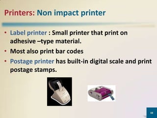 Printers: Non impact printer
• Label printer : Small printer that print on
adhesive –type material.
• Most also print bar codes
• Postage printer has built-in digital scale and print
postage stamps.

68

 