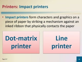 Printers: Impact printers
• Impact printers form characters and graphics on a
piece of paper by striking a mechanism against an
inked ribbon that physically contacts the paper

Dot-matrix
printer
Page 217

Line
printer
69

 