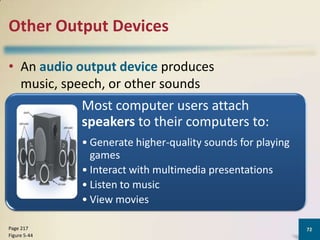 Other Output Devices
• An audio output device produces
music, speech, or other sounds

Most computer users attach
speakers to their computers to:
• Generate higher-quality sounds for playing
games
• Interact with multimedia presentations
• Listen to music
• View movies
Page 217
Figure 5-44

72

 