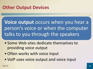 Other Output Devices

Voice output occurs when you hear a
person’s voice or when the computer
talks to you through the speakers
• Some Web sites dedicate themselves to
providing voice output
• Often works with voice input
• VoIP uses voice output and voice input
Page 218

74

 