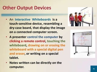Other Output Devices
• An Interactive Whiteboards is a
touch-sensitive device, resembling a
dry-case board, that display the image
on a connected computer screen.
• A presenter control the computer by
clicking a remote control, touching the
whiteboard, drawing on or erasing the
whiteboard with a special digital pen
and eraser, or writing on a special
tablet.
• Notes written can be directly on the
computer.

76

 