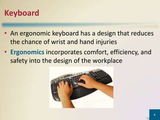 Keyboard
• An ergonomic keyboard has a design that reduces
the chance of wrist and hand injuries
• Ergonomics incorporates comfort, efficiency, and
safety into the design of the workplace

8

 