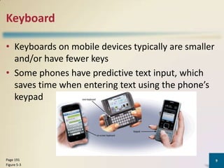Keyboard
• Keyboards on mobile devices typically are smaller
and/or have fewer keys
• Some phones have predictive text input, which
saves time when entering text using the phone’s
keypad

Page 191
Figure 5-3

9

 