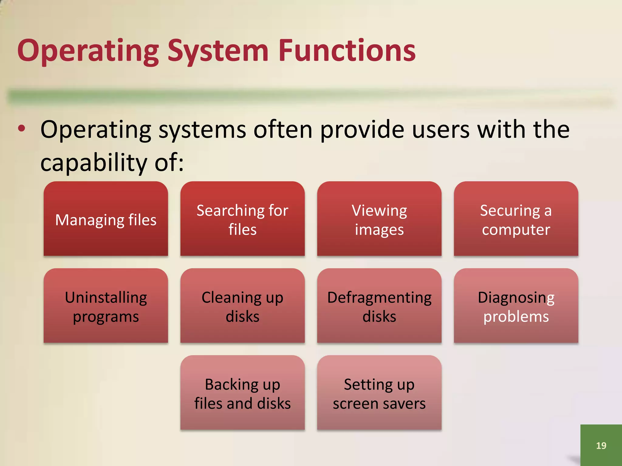 Operating System Functions
• Operating systems often provide users with the
capability of:
Managing files

Searching for
files

Viewing
images

Securing a
computer

Uninstalling
programs

Cleaning up
disks

Defragmenting
disks

Diagnosing
problems

Backing up
files and disks

Setting up
screen savers
19

 