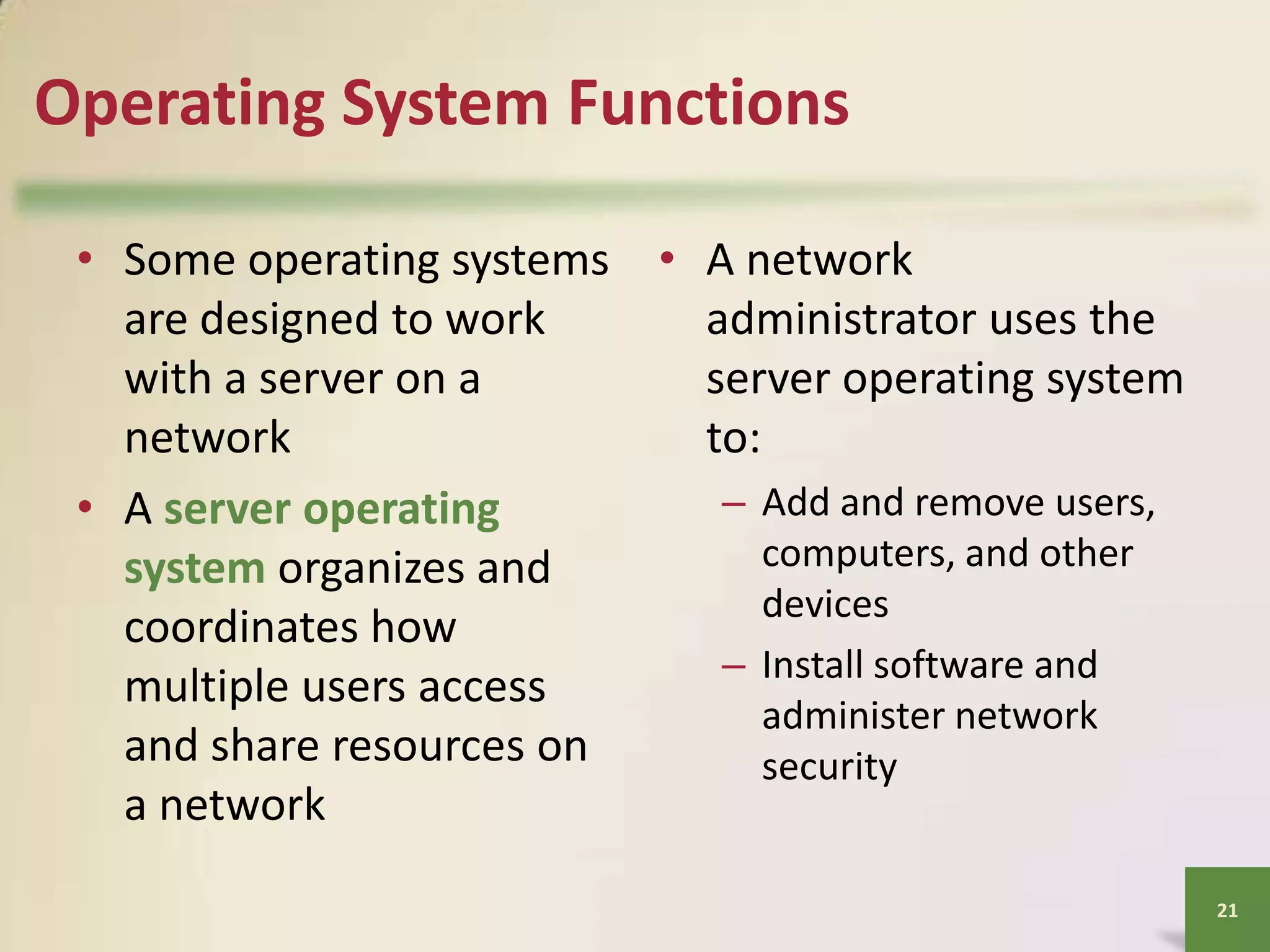 Operating System Functions
• Some operating systems • A network
are designed to work
administrator uses the
with a server on a
server operating system
network
to:
– Add and remove users,
• A server operating
computers, and other
system organizes and
devices
coordinates how
– Install software and
multiple users access
administer network
and share resources on
security
a network
21

 