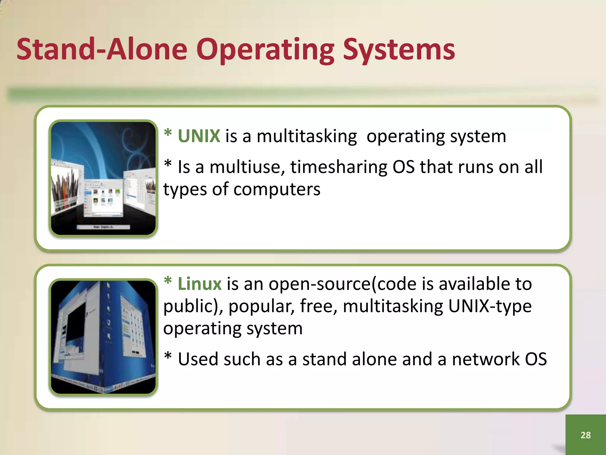 Stand-Alone Operating Systems
* UNIX is a multitasking operating system
* Is a multiuse, timesharing OS that runs on all
types of computers

* Linux is an open-source(code is available to
public), popular, free, multitasking UNIX-type
operating system
* Used such as a stand alone and a network OS

28

 