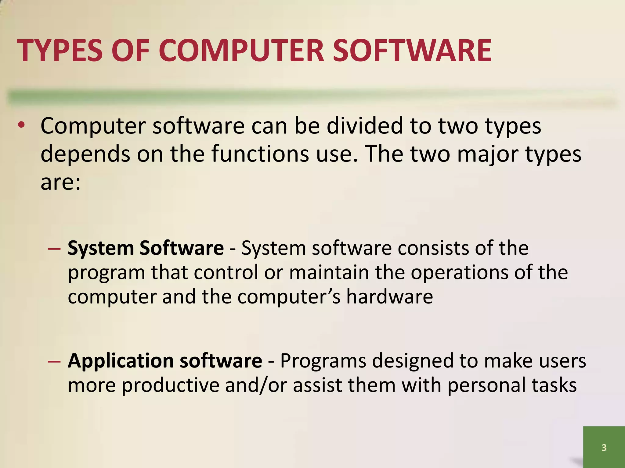TYPES OF COMPUTER SOFTWARE
• Computer software can be divided to two types
depends on the functions use. The two major types
are:
– System Software - System software consists of the
program that control or maintain the operations of the
computer and the computer’s hardware
– Application software - Programs designed to make users
more productive and/or assist them with personal tasks
3

 
