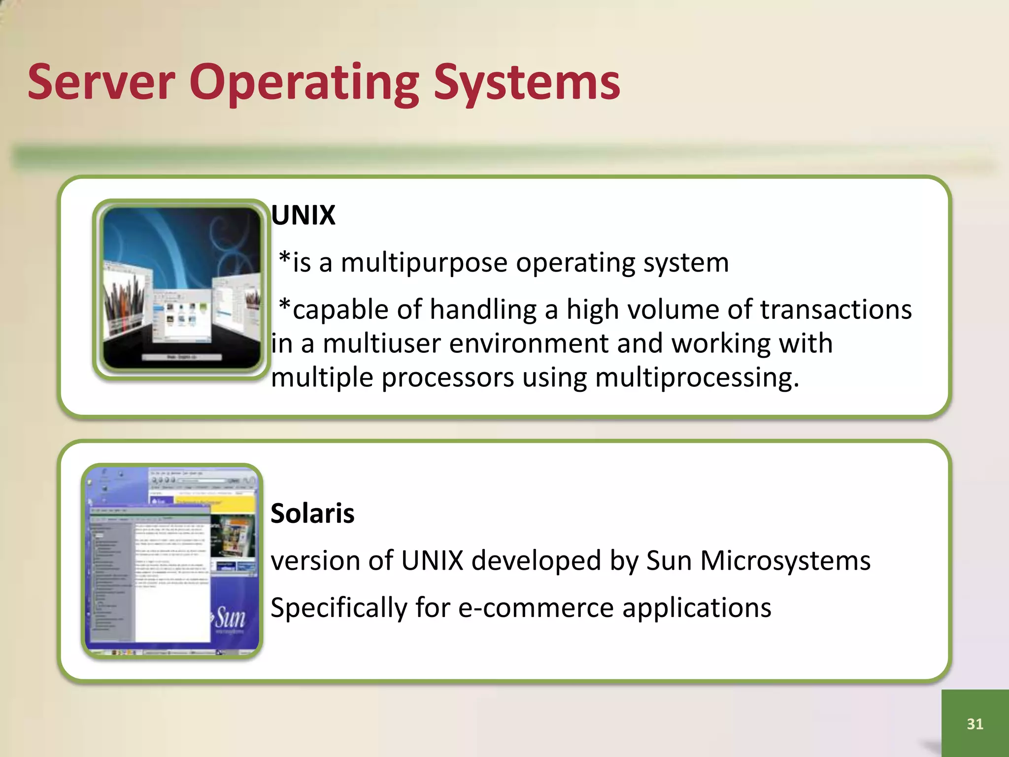 Server Operating Systems
UNIX
*is a multipurpose operating system
*capable of handling a high volume of transactions
in a multiuser environment and working with
multiple processors using multiprocessing.

Solaris
version of UNIX developed by Sun Microsystems
Specifically for e-commerce applications

31

 