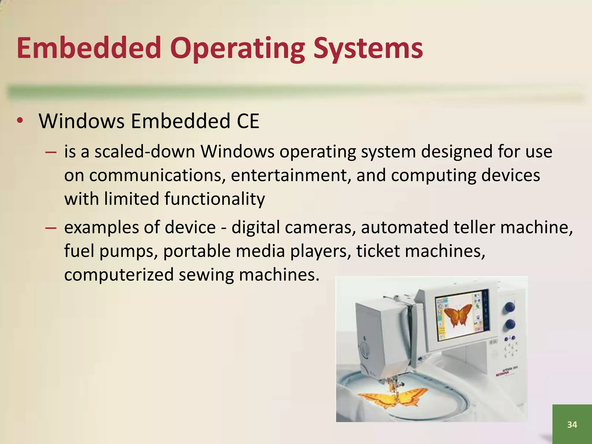 Embedded Operating Systems
• Windows Embedded CE
– is a scaled-down Windows operating system designed for use
on communications, entertainment, and computing devices
with limited functionality
– examples of device - digital cameras, automated teller machine,
fuel pumps, portable media players, ticket machines,
computerized sewing machines.

34

 
