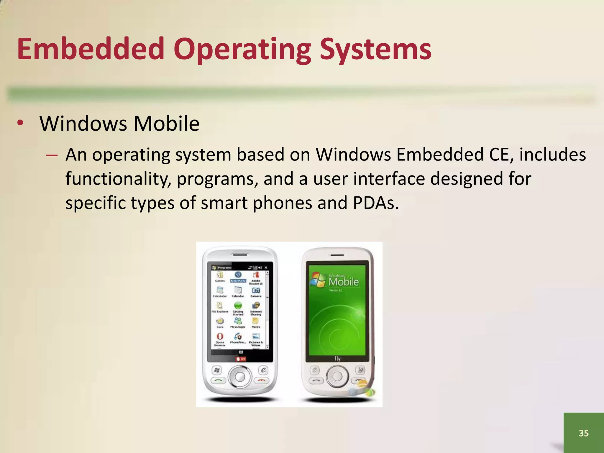 Embedded Operating Systems
• Windows Mobile
– An operating system based on Windows Embedded CE, includes
functionality, programs, and a user interface designed for
specific types of smart phones and PDAs.

35

 