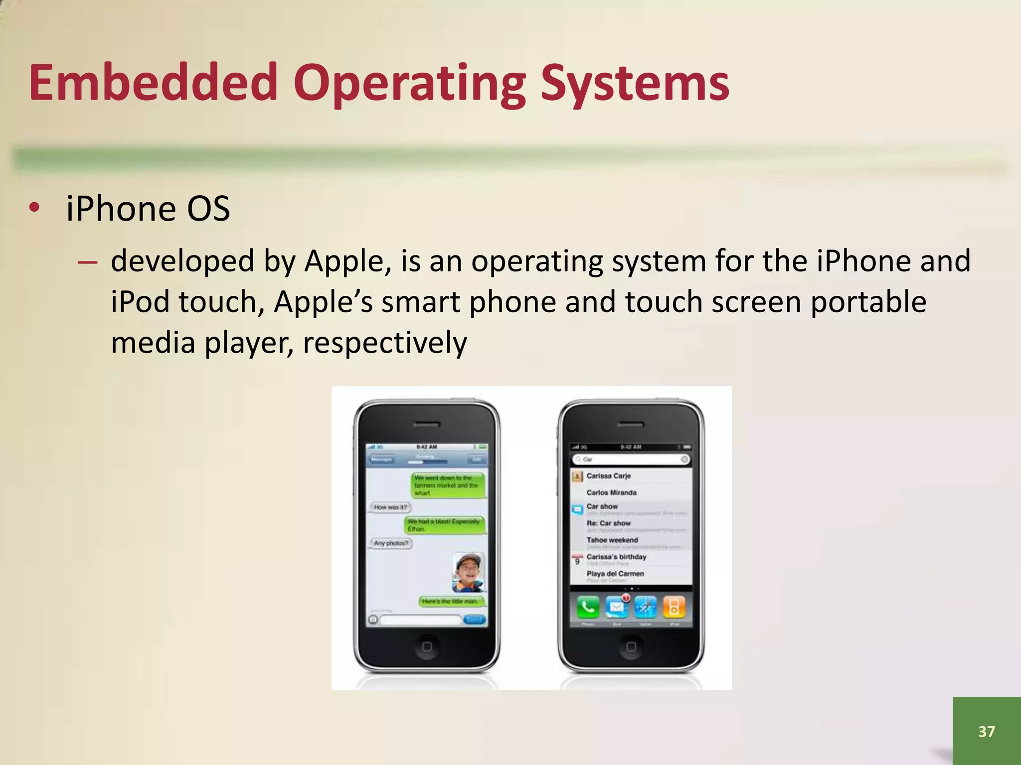 Embedded Operating Systems
• iPhone OS
– developed by Apple, is an operating system for the iPhone and
iPod touch, Apple’s smart phone and touch screen portable
media player, respectively

37

 