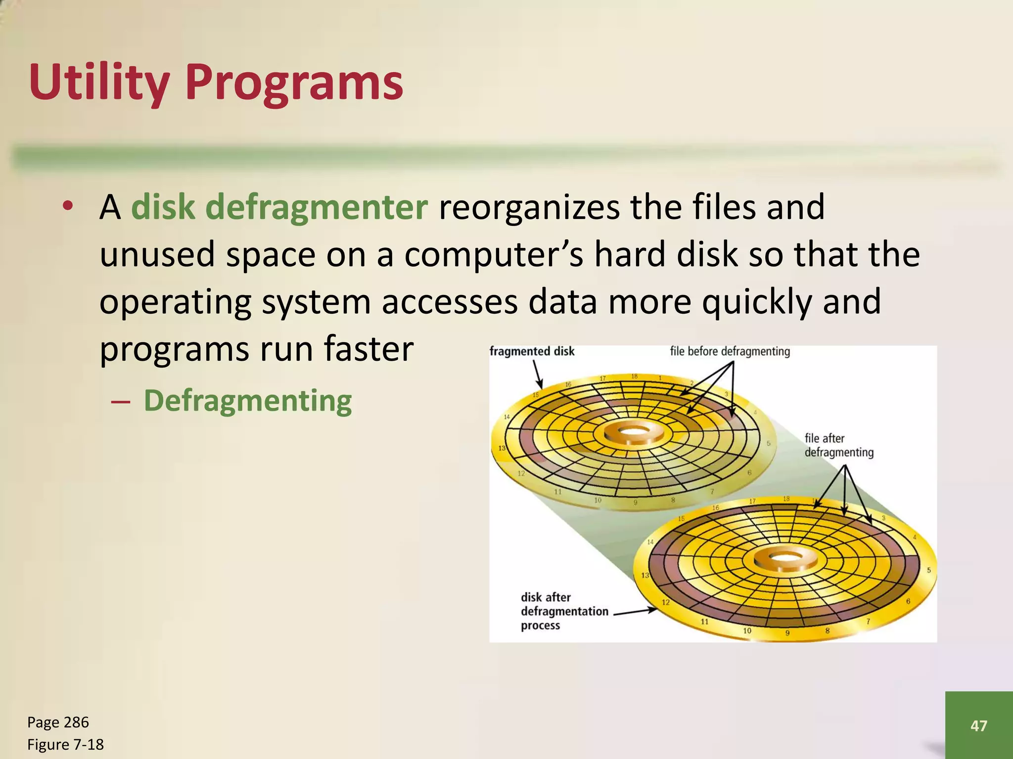 Utility Programs
• A disk defragmenter reorganizes the files and
unused space on a computer’s hard disk so that the
operating system accesses data more quickly and
programs run faster
– Defragmenting

Page 286
Figure 7-18

47

 