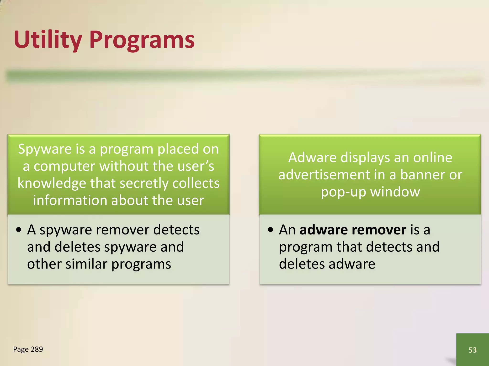 Utility Programs

Spyware is a program placed on
a computer without the user’s
knowledge that secretly collects
information about the user
• A spyware remover detects
and deletes spyware and
other similar programs

Page 289

Adware displays an online
advertisement in a banner or
pop-up window
• An adware remover is a
program that detects and
deletes adware

53

 