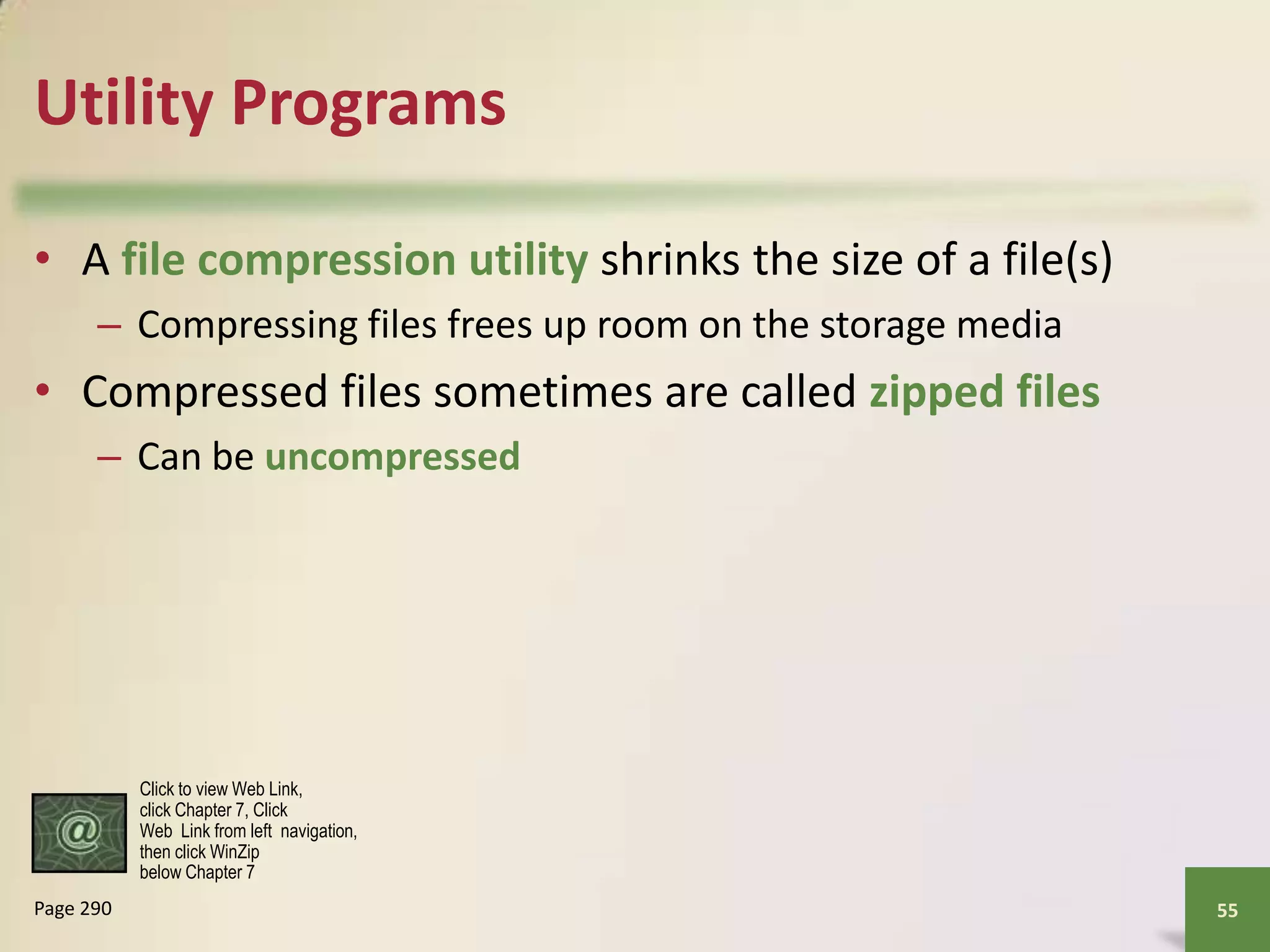 Utility Programs
• A file compression utility shrinks the size of a file(s)
– Compressing files frees up room on the storage media

• Compressed files sometimes are called zipped files
– Can be uncompressed

Click to view Web Link,
click Chapter 7, Click
Web Link from left navigation,
then click WinZip
below Chapter 7

Page 290

55

 