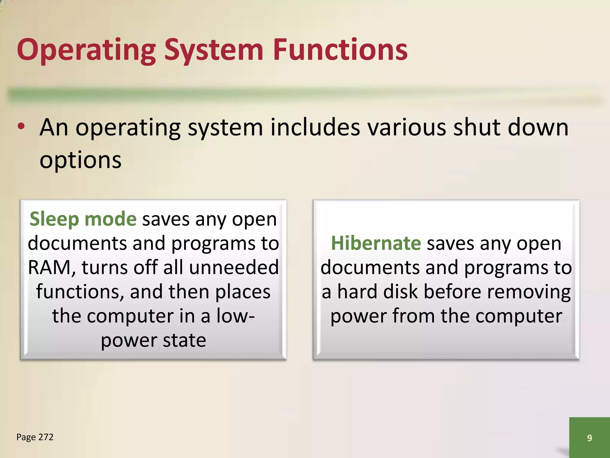 Operating System Functions
• An operating system includes various shut down
options
Sleep mode saves any open
documents and programs to
RAM, turns off all unneeded
functions, and then places
the computer in a lowpower state

Page 272

Hibernate saves any open
documents and programs to
a hard disk before removing
power from the computer

9

 
